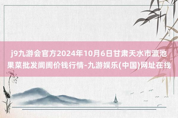 j9九游会官方2024年10月6日甘肃天水市瀛池果菜批发阛阓价钱行情-九游娱乐(中国)网址在线