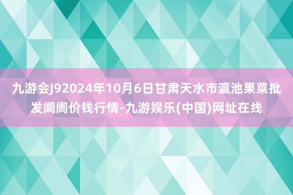 九游会J92024年10月6日甘肃天水市瀛池果菜批发阛阓价钱行情-九游娱乐(中国)网址在线