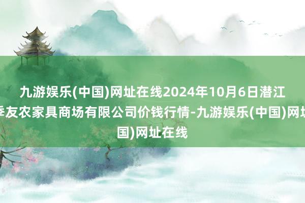 九游娱乐(中国)网址在线2024年10月6日潜江市四季友农家具商场有限公司价钱行情-九游娱乐(中国)网址在线