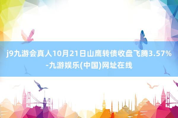 j9九游会真人10月21日山鹰转债收盘飞腾3.57%-九游娱乐(中国)网址在线