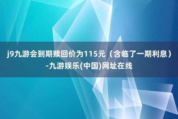 j9九游会到期赎回价为115元（含临了一期利息）-九游娱乐(中国)网址在线