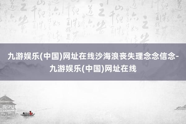 九游娱乐(中国)网址在线沙海浪丧失理念念信念-九游娱乐(中国)网址在线