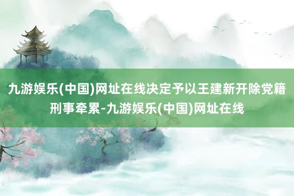 九游娱乐(中国)网址在线决定予以王建新开除党籍刑事牵累-九游娱乐(中国)网址在线