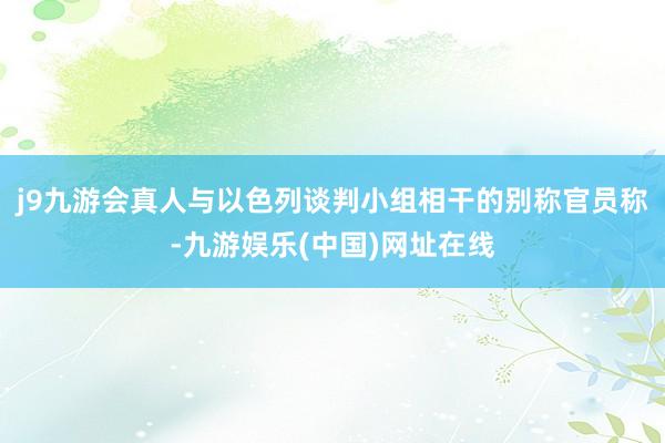 j9九游会真人与以色列谈判小组相干的别称官员称-九游娱乐(中国)网址在线