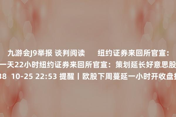 九游会J9举报 谈判阅读      纽约证券来回所官宣：策划延长好意思股来回时段至一天22小时纽约证券来回所官宣：策划延长好意思股来回时段至一天22小时    38  10-25 22:53 提醒丨欧股下周蔓延一小时开收盘提醒丨欧股下周蔓延一小时开收盘    0  10-25 22:01 日经225指数收盘跌1.39%日经225指数收盘跌1.39%    0  10-22 14:02 中国神华：惠