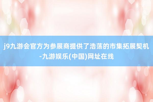 j9九游会官方为参展商提供了浩荡的市集拓展契机-九游娱乐(中国)网址在线