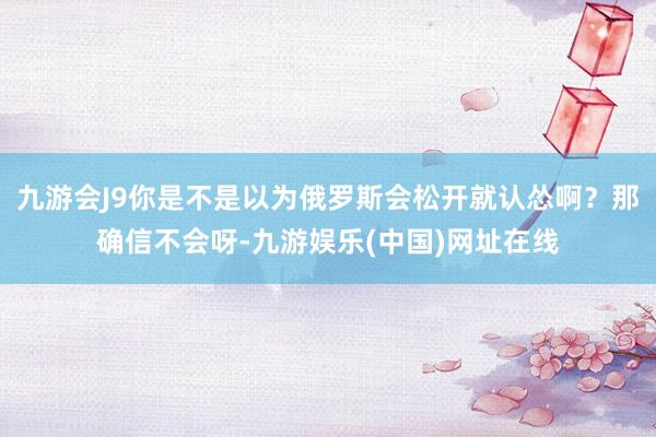 九游会J9你是不是以为俄罗斯会松开就认怂啊？那确信不会呀-九游娱乐(中国)网址在线