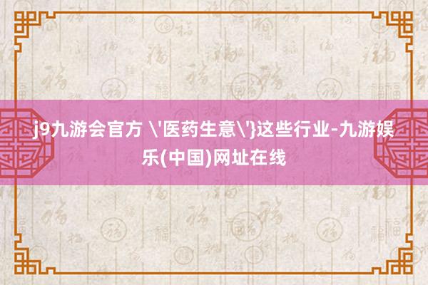 j9九游会官方 '医药生意'}这些行业-九游娱乐(中国)网址在线