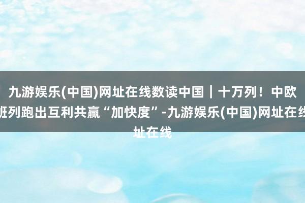 九游娱乐(中国)网址在线数读中国｜十万列！中欧班列跑出互利共赢“加快度”-九游娱乐(中国)网址在线