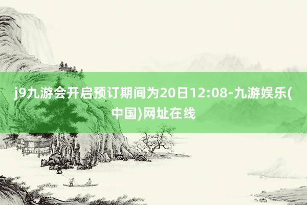 j9九游会开启预订期间为20日12:08-九游娱乐(中国)网址在线