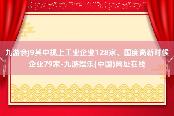 九游会J9其中规上工业企业128家、国度高新时候企业79家-九游娱乐(中国)网址在线