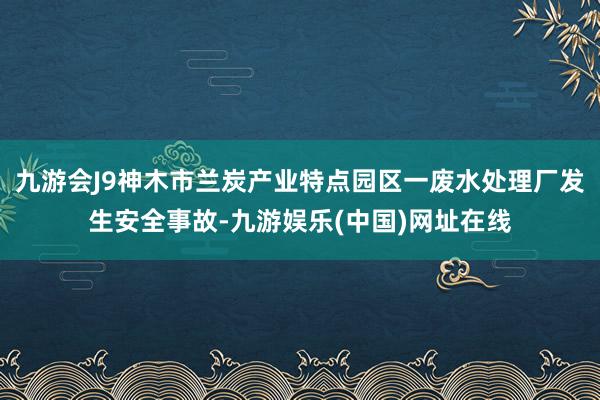 九游会J9神木市兰炭产业特点园区一废水处理厂发生安全事故-九游娱乐(中国)网址在线