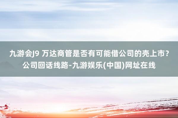 九游会J9 万达商管是否有可能借公司的壳上市？公司回话线路-九游娱乐(中国)网址在线