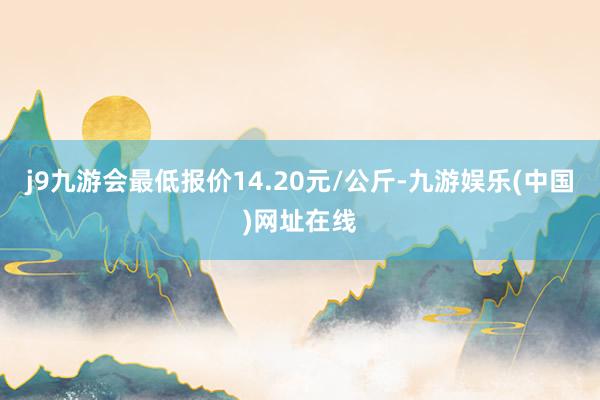 j9九游会最低报价14.20元/公斤-九游娱乐(中国)网址在线