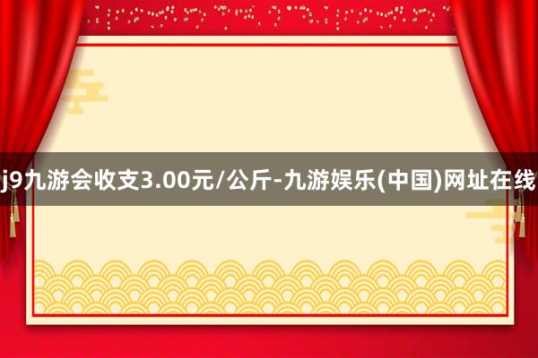 j9九游会收支3.00元/公斤-九游娱乐(中国)网址在线