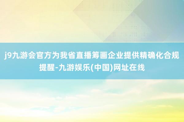 j9九游会官方为我省直播筹画企业提供精确化合规提醒-九游娱乐(中国)网址在线