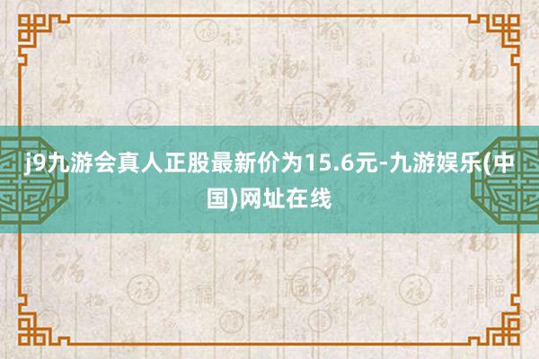 j9九游会真人正股最新价为15.6元-九游娱乐(中国)网址在线