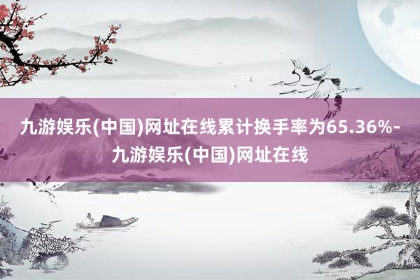 九游娱乐(中国)网址在线累计换手率为65.36%-九游娱乐(中国)网址在线