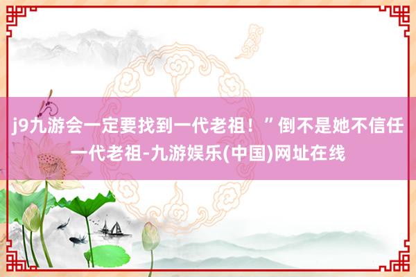 j9九游会一定要找到一代老祖！”倒不是她不信任一代老祖-九游娱乐(中国)网址在线