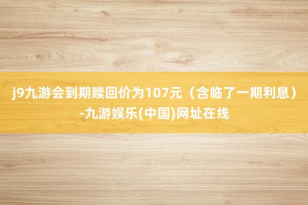 j9九游会到期赎回价为107元（含临了一期利息）-九游娱乐(中国)网址在线