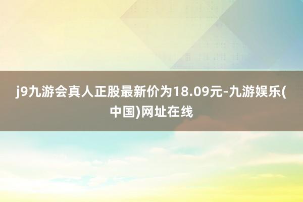 j9九游会真人正股最新价为18.09元-九游娱乐(中国)网址在线