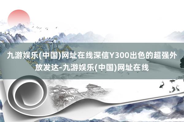 九游娱乐(中国)网址在线深信Y300出色的超强外放发达-九游娱乐(中国)网址在线