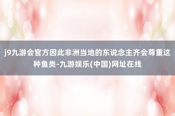 j9九游会官方因此非洲当地的东说念主齐会尊重这种鱼类-九游娱乐(中国)网址在线