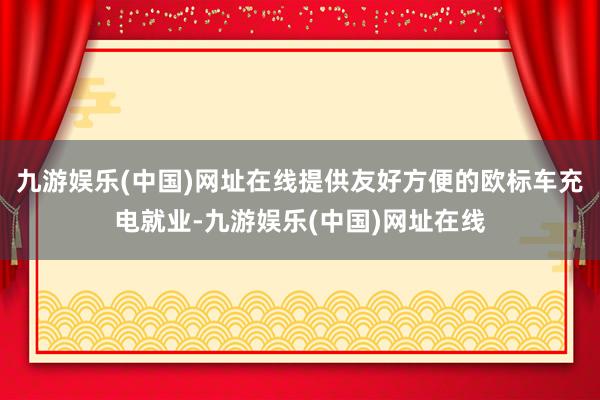 九游娱乐(中国)网址在线提供友好方便的欧标车充电就业-九游娱乐(中国)网址在线