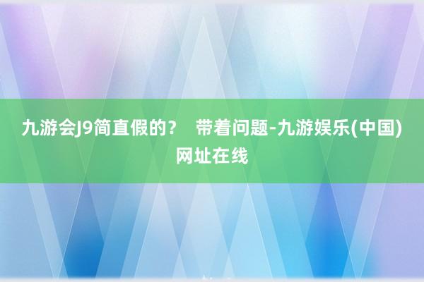 九游会J9简直假的？  带着问题-九游娱乐(中国)网址在线