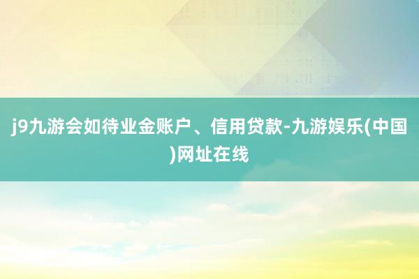 j9九游会如待业金账户、信用贷款-九游娱乐(中国)网址在线