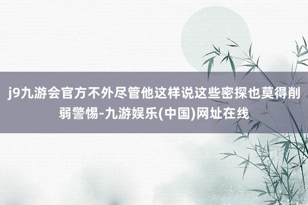 j9九游会官方不外尽管他这样说这些密探也莫得削弱警惕-九游娱乐(中国)网址在线