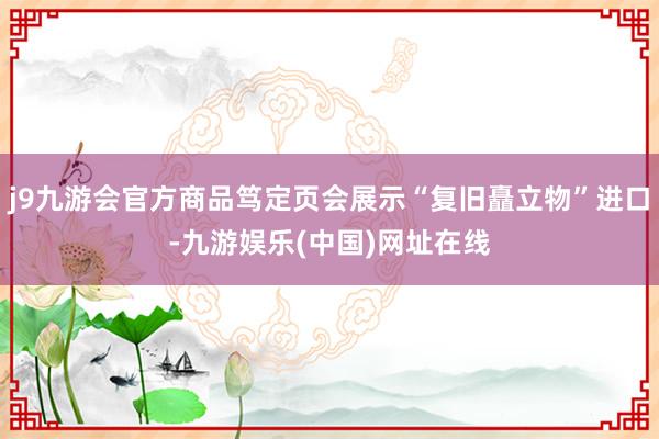 j9九游会官方商品笃定页会展示“复旧矗立物”进口-九游娱乐(中国)网址在线