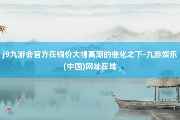 j9九游会官方在铜价大幅高潮的催化之下-九游娱乐(中国)网址在线