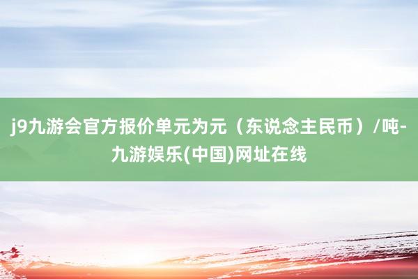 j9九游会官方报价单元为元（东说念主民币）/吨-九游娱乐(中国)网址在线