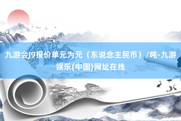 九游会J9报价单元为元（东说念主民币）/吨-九游娱乐(中国)网址在线