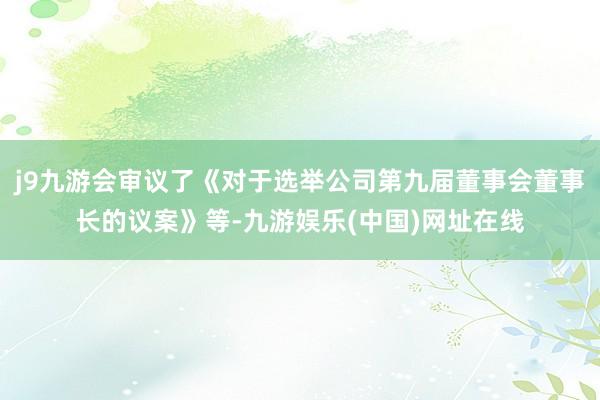 j9九游会审议了《对于选举公司第九届董事会董事长的议案》等-九游娱乐(中国)网址在线