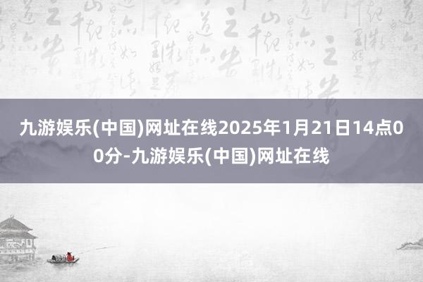 九游娱乐(中国)网址在线2025年1月21日14点00分-九游娱乐(中国)网址在线