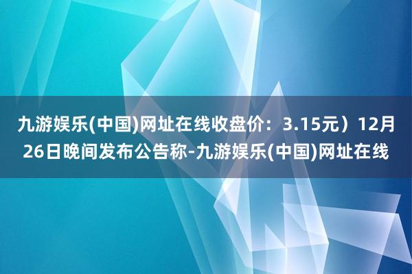 九游娱乐(中国)网址在线收盘价：3.15元）12月26日晚间发布公告称-九游娱乐(中国)网址在线