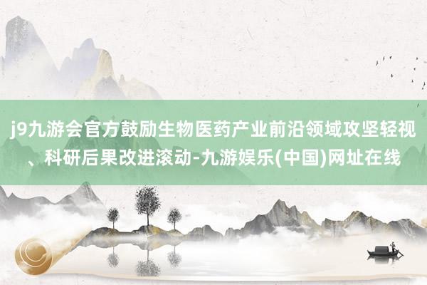 j9九游会官方鼓励生物医药产业前沿领域攻坚轻视、科研后果改进滚动-九游娱乐(中国)网址在线