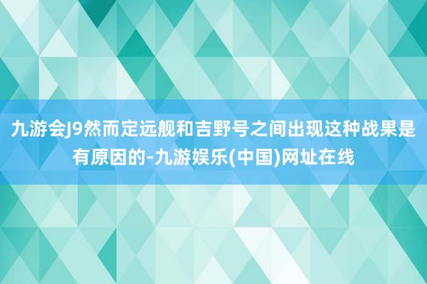 九游会J9然而定远舰和吉野号之间出现这种战果是有原因的-九游娱乐(中国)网址在线