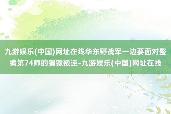 九游娱乐(中国)网址在线华东野战军一边要面对整编第74师的猖獗叛逆-九游娱乐(中国)网址在线