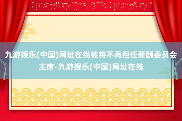 九游娱乐(中国)网址在线彼将不再担任薪酬委员会主席-九游娱乐(中国)网址在线