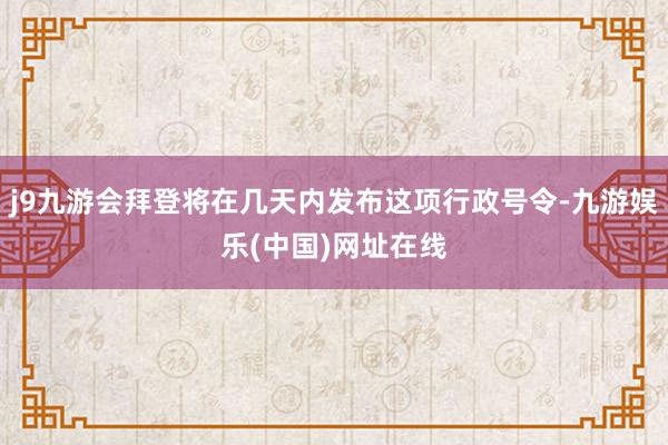 j9九游会拜登将在几天内发布这项行政号令-九游娱乐(中国)网址在线