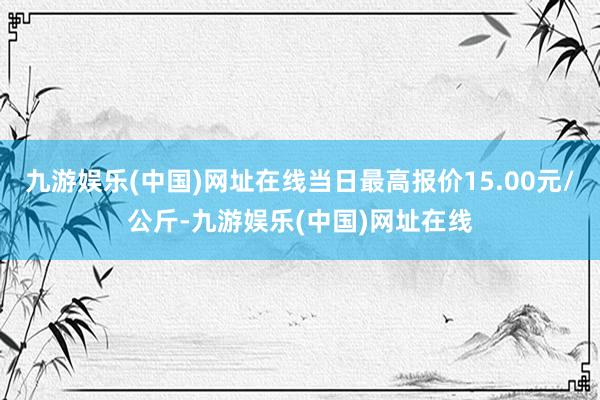 九游娱乐(中国)网址在线当日最高报价15.00元/公斤-九游娱乐(中国)网址在线