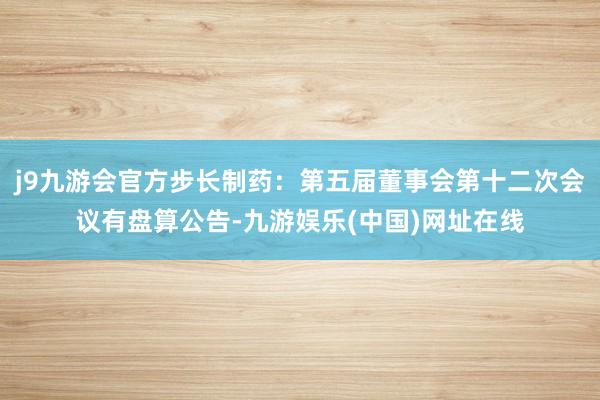 j9九游会官方步长制药：第五届董事会第十二次会议有盘算公告-九游娱乐(中国)网址在线