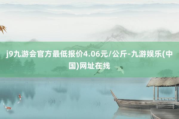 j9九游会官方最低报价4.06元/公斤-九游娱乐(中国)网址在线