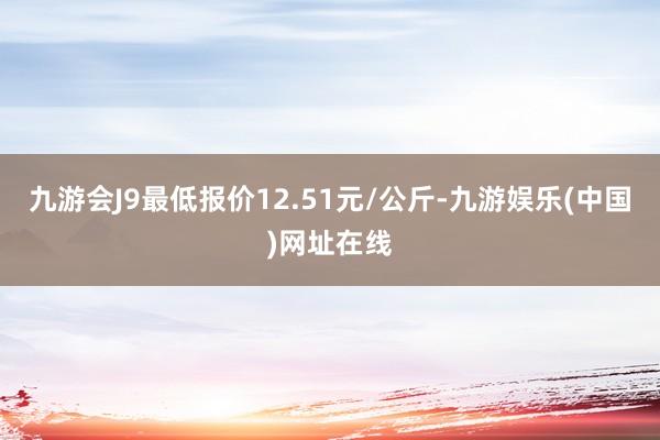 九游会J9最低报价12.51元/公斤-九游娱乐(中国)网址在线