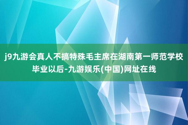 j9九游会真人不搞特殊毛主席在湖南第一师范学校毕业以后-九游娱乐(中国)网址在线