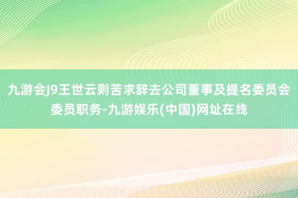 九游会J9王世云则苦求辞去公司董事及提名委员会委员职务-九游娱乐(中国)网址在线