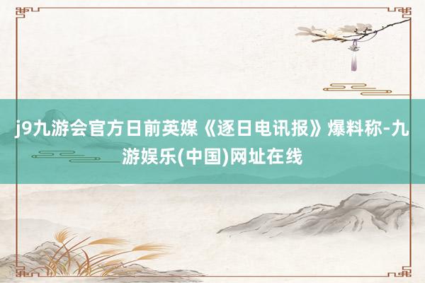 j9九游会官方日前英媒《逐日电讯报》爆料称-九游娱乐(中国)网址在线